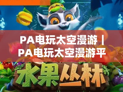 PA电玩太空漫游｜PA电玩太空漫游平台：沉浸式星际电玩新玩法，PA电玩太空漫游解锁宇宙娱乐新体验