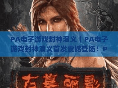 PA电子游戏封神演义｜PA电子游戏封神演义首发震撼登场！PA电子游戏封神演义解锁国风神话全新玩法